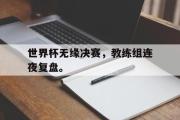 乐鱼体育APP-世界杯无缘决赛，教练组连夜复盘。