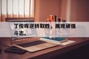 乐鱼体育下载-丁俊晖逆转取胜，展现顽强斗志。