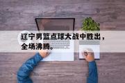 乐鱼app下载页-辽宁男篮点球大战中胜出，全场沸腾。