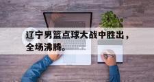 乐鱼app下载页-辽宁男篮点球大战中胜出，全场沸腾。