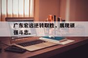 乐鱼app下载页-广东宏远逆转取胜，展现顽强斗志。