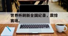 乐鱼体育下载-世界杯刷新全国纪录，震惊赛场。