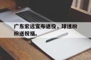 乐鱼-广东宏远宣布退役，球迷纷纷送祝福。