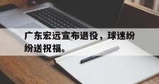 乐鱼-广东宏远宣布退役，球迷纷纷送祝福。