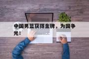 乐鱼体育APP-中国男篮获得金牌，为国争光！