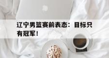 乐鱼体育APP-辽宁男篮赛前表态：目标只有冠军！