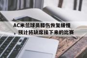 乐鱼app下载地址-AC米兰球员膝伤恢复缓慢，预计将缺席接下来的比赛