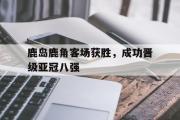 乐鱼体育APP-鹿岛鹿角客场获胜，成功晋级亚冠八强