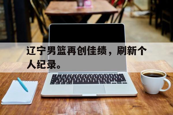 辽宁男篮再创佳绩，刷新个人纪录。