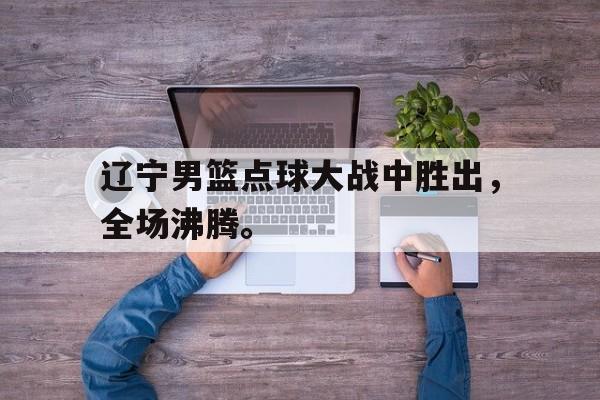 辽宁男篮点球大战中胜出，全场沸腾。