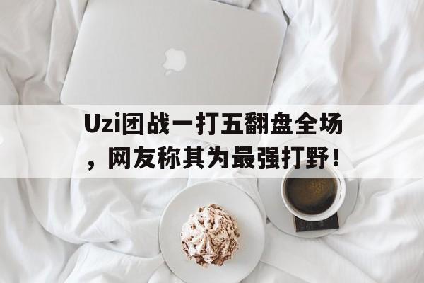 Uzi团战一打五翻盘全场，网友称其为最强打野！