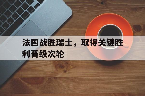 法国战胜瑞士，取得关键胜利晋级次轮