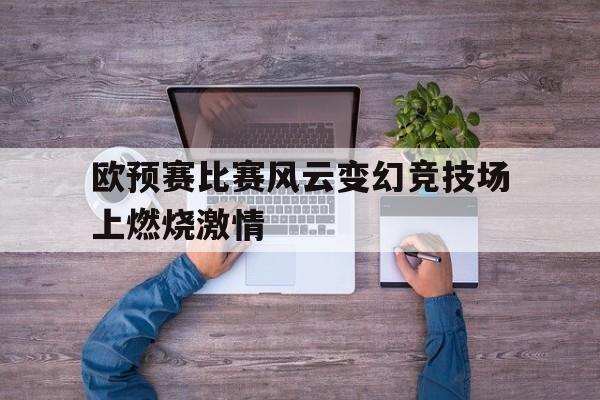 欧预赛比赛风云变幻竞技场上燃烧激情