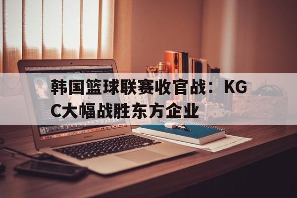 韩国篮球联赛收官战：KGC大幅战胜东方企业