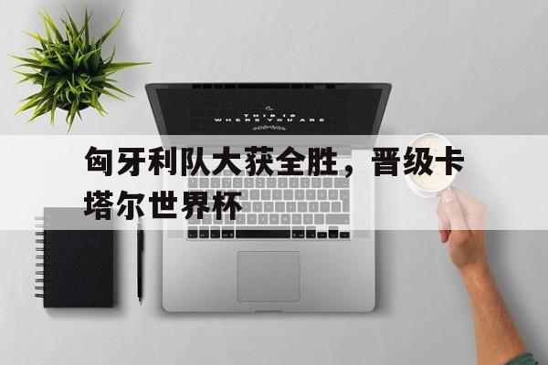 匈牙利队大获全胜，晋级卡塔尔世界杯